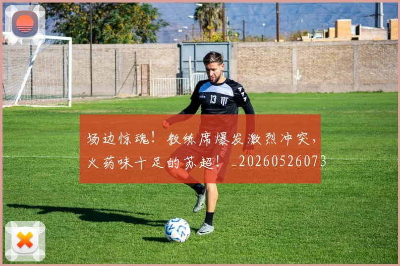 场边惊魂!教练席爆发激烈冲突,火药味十足的苏超!_20260526073430