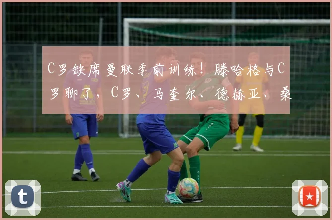 C罗缺席曼联季前训练！滕哈格与C罗聊了，C罗、马奎尔、德赫亚、桑乔都在