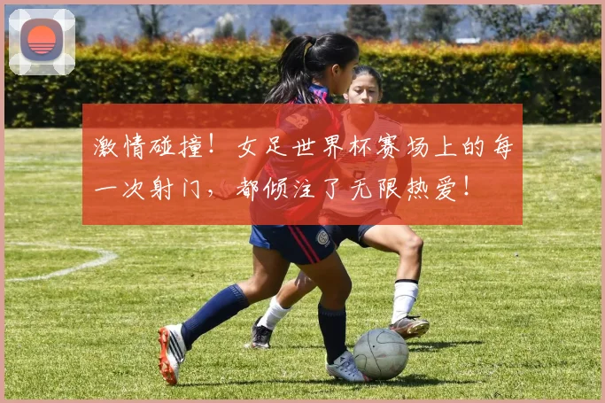 激情碰撞！女足世界杯赛场上的每一次射门，都倾注了无限热爱！