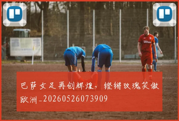 巴萨女足再创辉煌,铿锵玫瑰笑傲欧洲_20260526073909