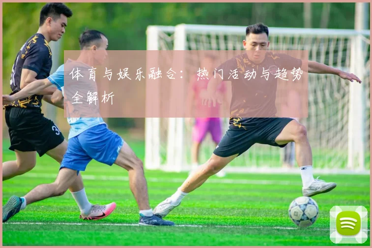体育与娱乐融合：热门活动与趋势全解析