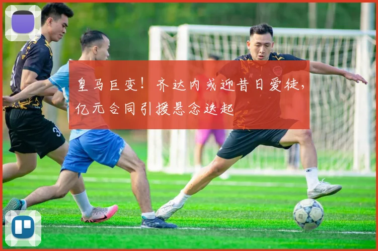 皇马巨变！齐达内或迎昔日爱徒，亿元合同引援悬念迭起