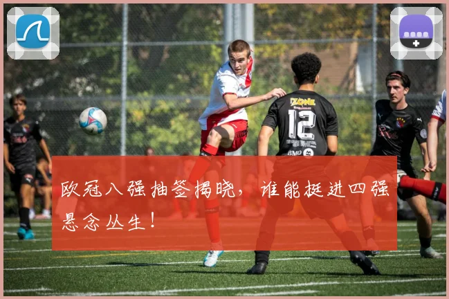 欧冠八强抽签揭晓，谁能挺进四强悬念丛生！