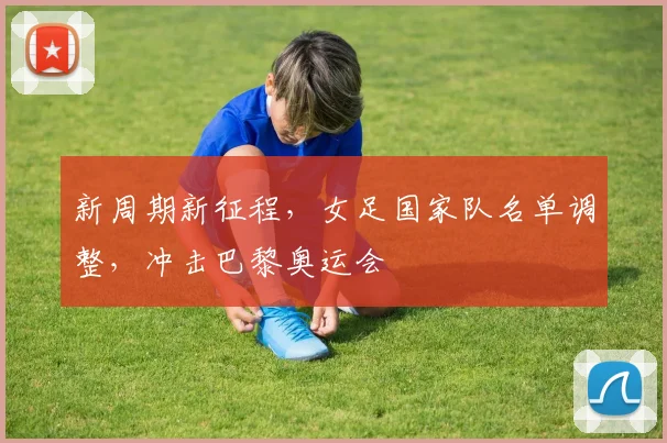 新周期新征程，女足国家队名单调整，冲击巴黎奥运会