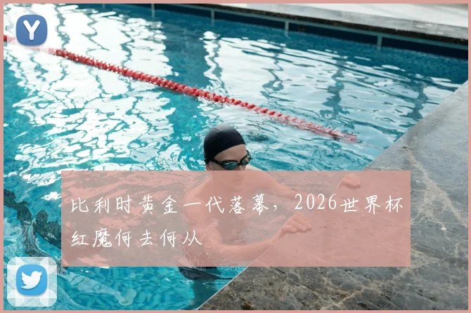 比利时黄金一代落幕，2026世界杯红魔何去何从