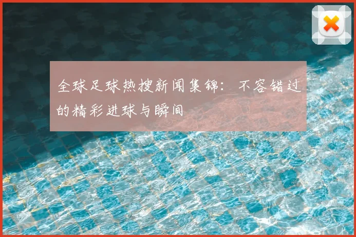 全球足球热搜新闻集锦:不容错过的精彩进球与瞬间