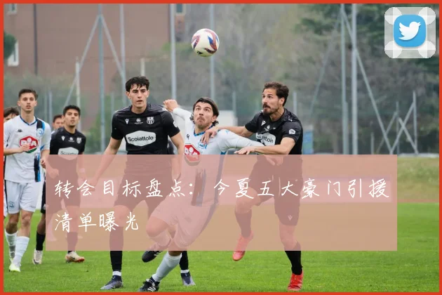 转会目标盘点：今夏五大豪门引援清单曝光