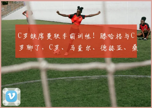 C罗缺席曼联季前训练!滕哈格与C罗聊了,C罗、马奎尔、德赫亚、桑乔都在