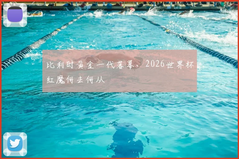 比利时黄金一代落幕,2026世界杯红魔何去何从