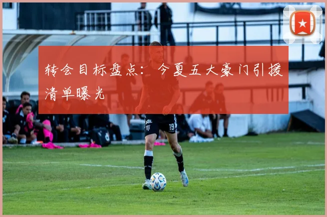 转会目标盘点:今夏五大豪门引援清单曝光