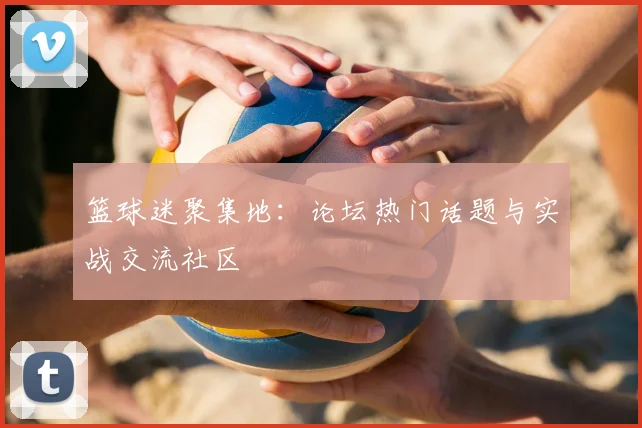 篮球迷聚集地：论坛热门话题与实战交流社区
